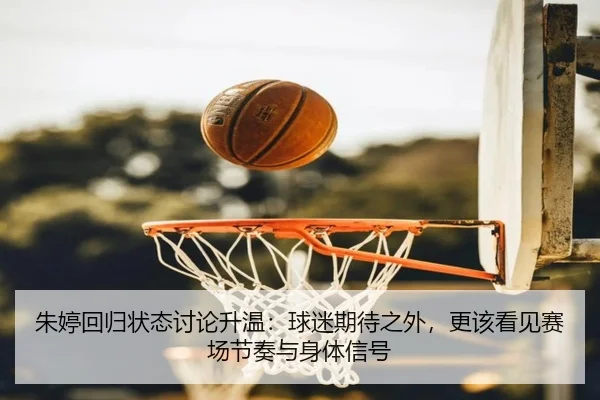 朱婷回归状态讨论升温：球迷期待之外，更该看见赛场节奏与身体信号